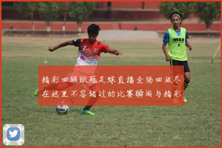 精彩回顾欧冠足球直播全场回放尽在这里不容错过的比赛瞬间与精彩进球