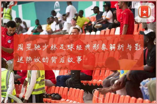周星驰少林足球经典形象解析与影迷热议的背后故事